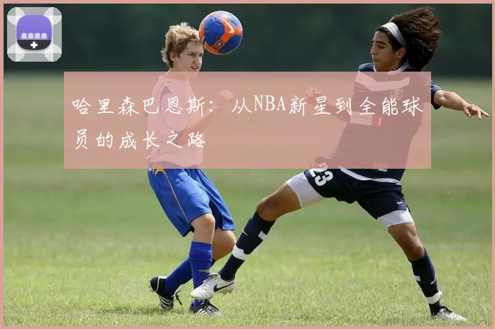 哈里森巴恩斯：从NBA新星到全能球员的成长之路