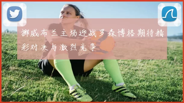 挪威布兰主场迎战罗森博格期待精彩对决与激烈竞争