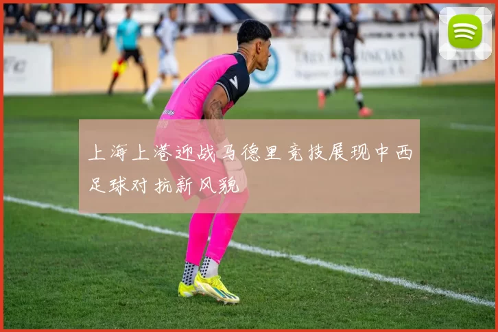 上海上港迎战马德里竞技展现中西足球对抗新风貌