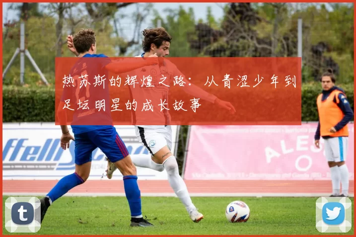热苏斯的辉煌之路：从青涩少年到足坛明星的成长故事
