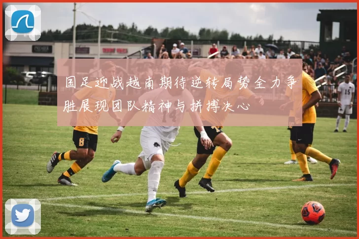 国足迎战越南期待逆转局势全力争胜展现团队精神与拼搏决心