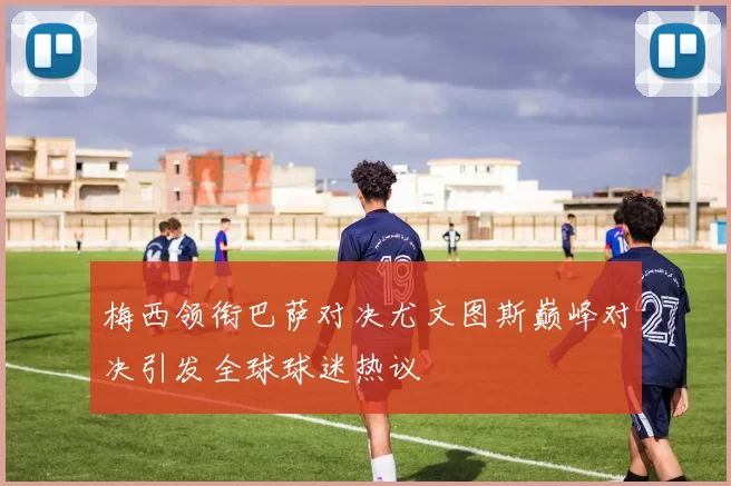 梅西领衔巴萨对决尤文图斯巅峰对决引发全球球迷热议