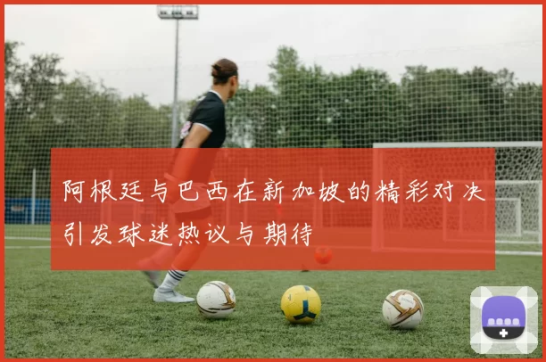 阿根廷与巴西在新加坡的精彩对决引发球迷热议与期待