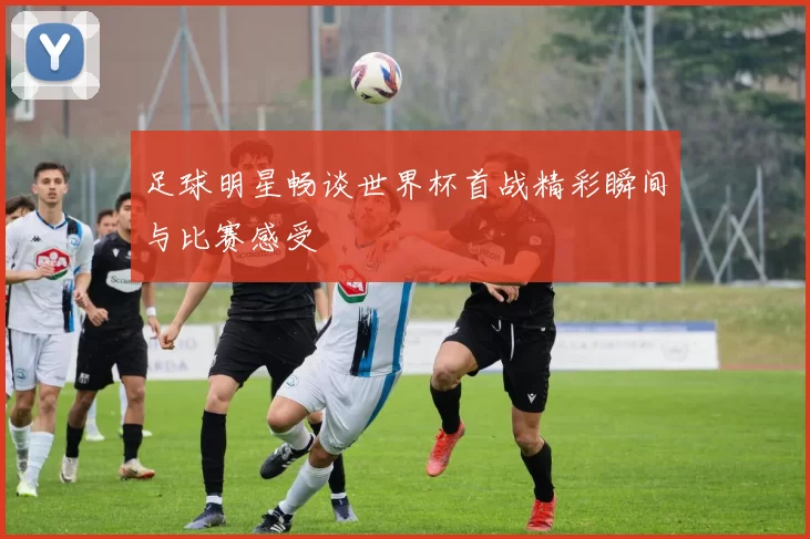 足球明星畅谈世界杯首战精彩瞬间与比赛感受