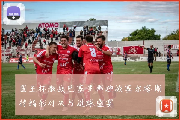 国王杯激战巴塞罗那迎战塞尔塔期待精彩对决与进球盛宴